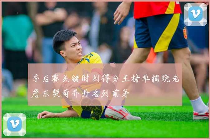 季后赛关键时刻得分王榜单揭晓老詹东契奇乔丹名列前茅