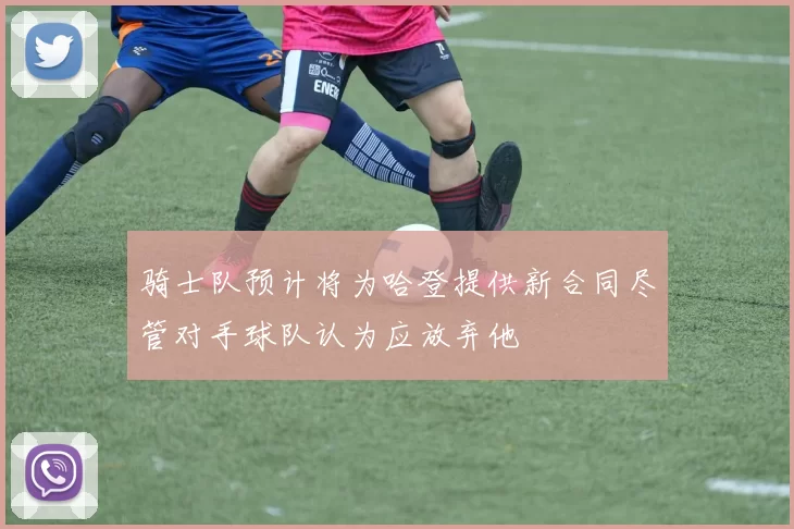 骑士队预计将为哈登提供新合同尽管对手球队认为应放弃他