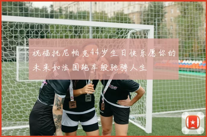祝福托尼帕克44岁生日快乐愿你的未来如法国跑车般驰骋人生