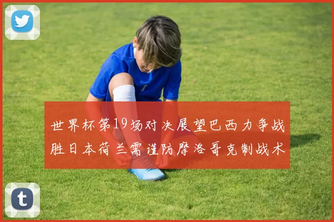 世界杯第19场对决展望巴西力争战胜日本荷兰需谨防摩洛哥克制战术