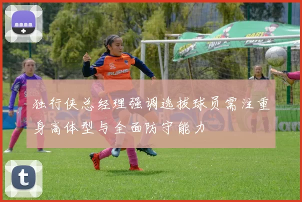 独行侠总经理强调选拔球员需注重身高体型与全面防守能力
