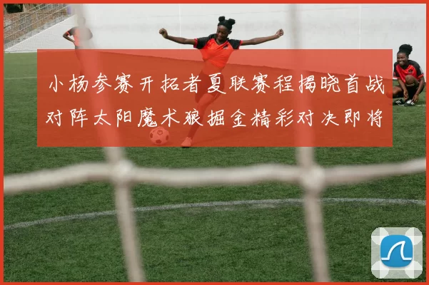 小杨参赛开拓者夏联赛程揭晓首战对阵太阳魔术狼掘金精彩对决即将开启