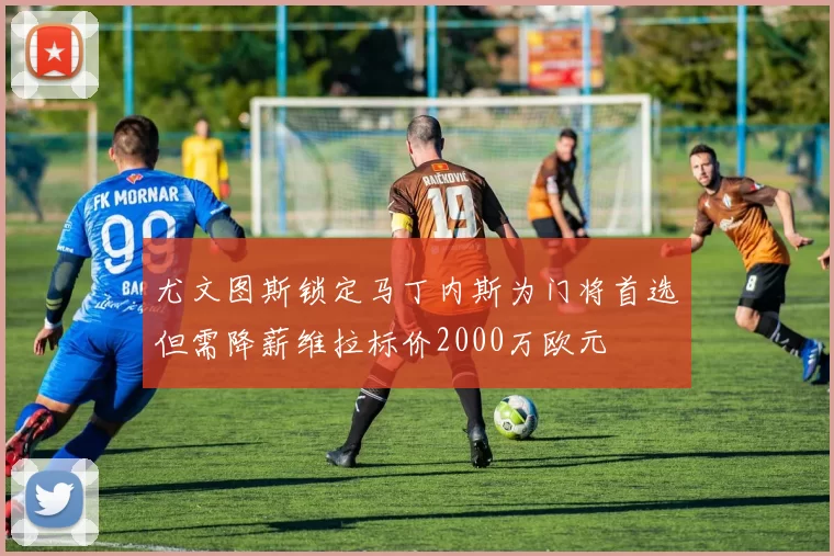 尤文图斯锁定马丁内斯为门将首选但需降薪维拉标价2000万欧元
