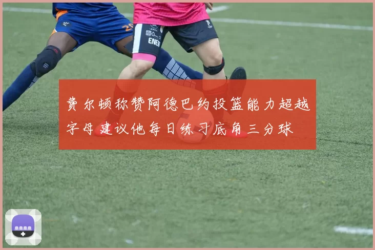 费尔顿称赞阿德巴约投篮能力超越字母建议他每日练习底角三分球