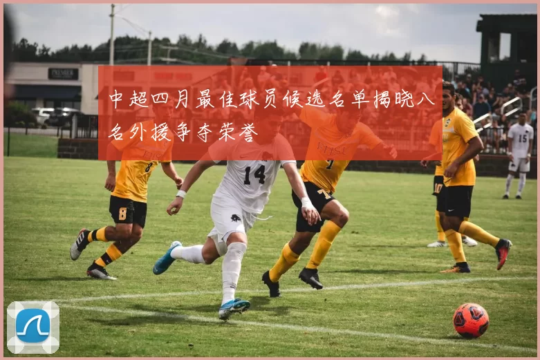 中超四月最佳球员候选名单揭晓八名外援争夺荣誉