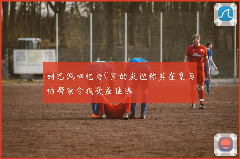 姆巴佩回忆与C罗的友谊称其在皇马的帮助令我受益匪浅