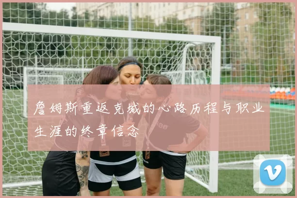 詹姆斯重返克城的心路历程与职业生涯的终章信念