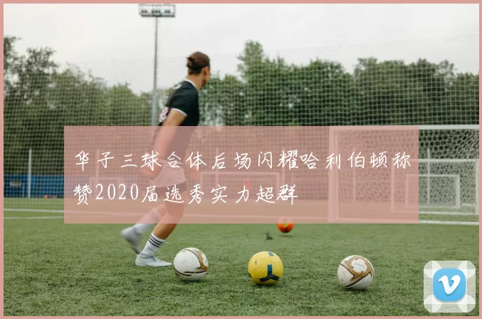 华子三球合体后场闪耀哈利伯顿称赞2020届选秀实力超群