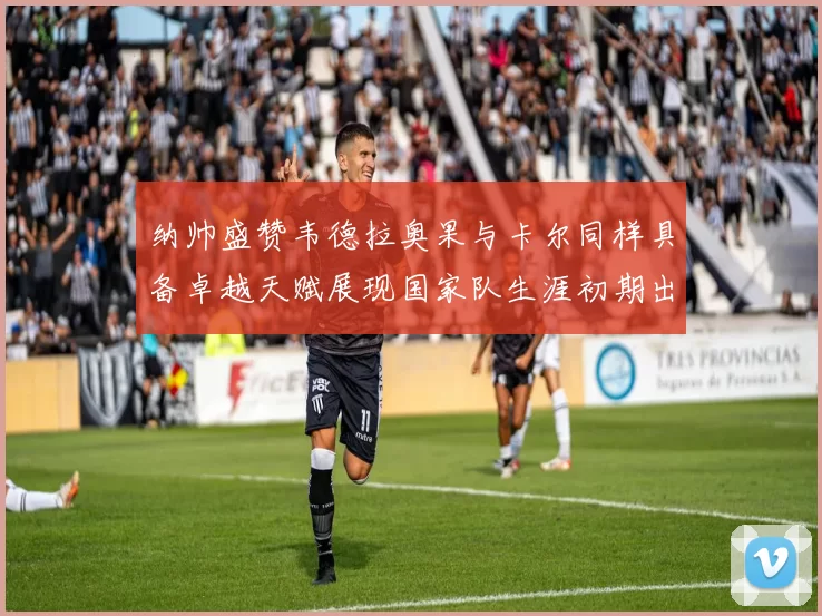 纳帅盛赞韦德拉奥果与卡尔同样具备卓越天赋展现国家队生涯初期出色表现
