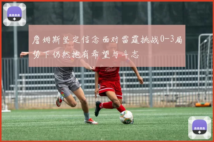 詹姆斯坚定信念面对雷霆挑战0-3局势下仍然抱有希望与斗志