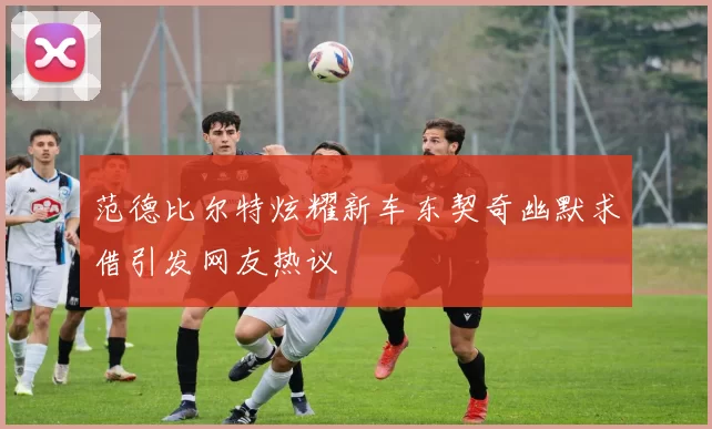 范德比尔特炫耀新车东契奇幽默求借引发网友热议
