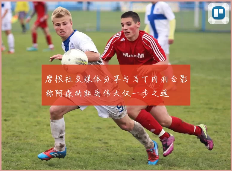 摩根社交媒体分享与马丁内利合影称阿森纳距离伟大仅一步之遥