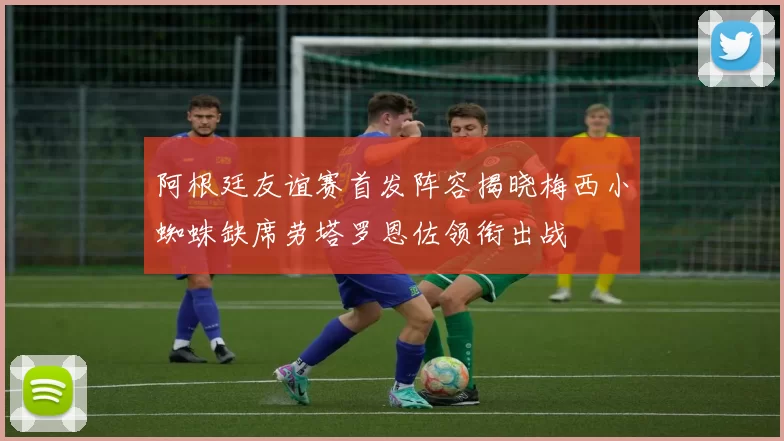 阿根廷友谊赛首发阵容揭晓梅西小蜘蛛缺席劳塔罗恩佐领衔出战