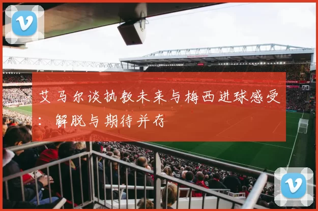 艾马尔谈执教未来与梅西进球感受：解脱与期待并存