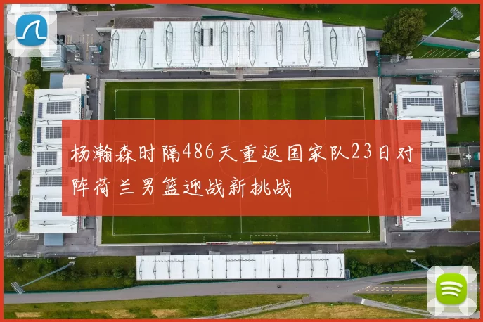 杨瀚森时隔486天重返国家队23日对阵荷兰男篮迎战新挑战