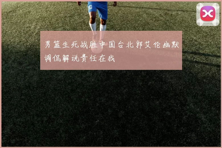 男篮生死战胜中国台北郭艾伦幽默调侃解说责任在我