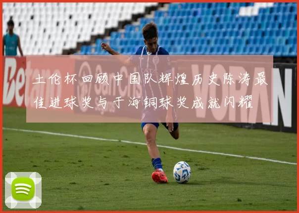 土伦杯回顾中国队辉煌历史陈涛最佳进球奖与于海铜球奖成就闪耀