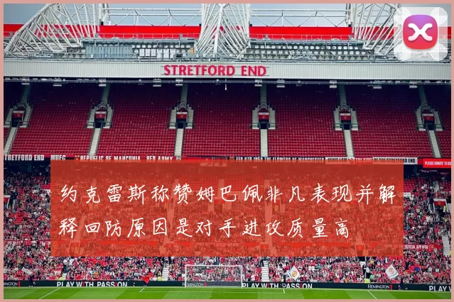 约克雷斯称赞姆巴佩非凡表现并解释回防原因是对手进攻质量高