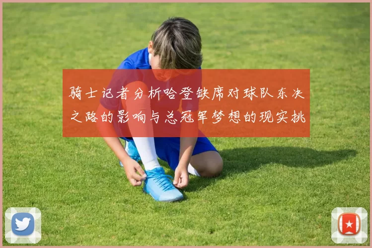 骑士记者分析哈登缺席对球队东决之路的影响与总冠军梦想的现实挑战