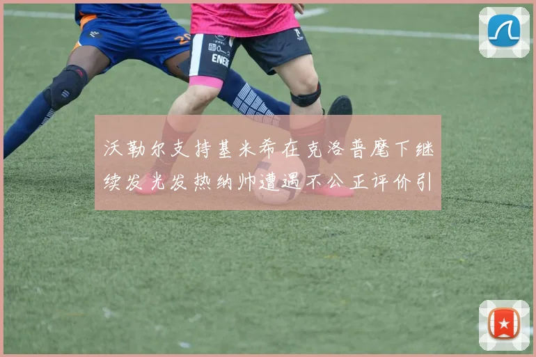 沃勒尔支持基米希在克洛普麾下继续发光发热纳帅遭遇不公正评价引发关注