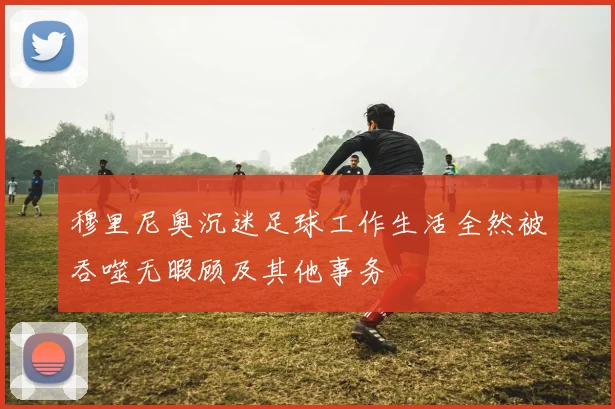 穆里尼奥沉迷足球工作生活全然被吞噬无暇顾及其他事务